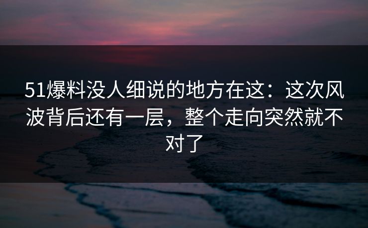 51爆料没人细说的地方在这：这次风波背后还有一层，整个走向突然就不对了