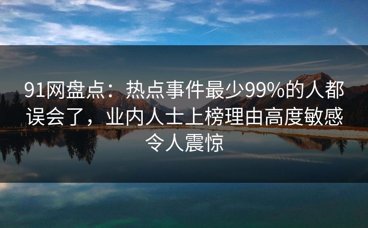 91网盘点：热点事件最少99%的人都误会了，业内人士上榜理由高度敏感令人震惊