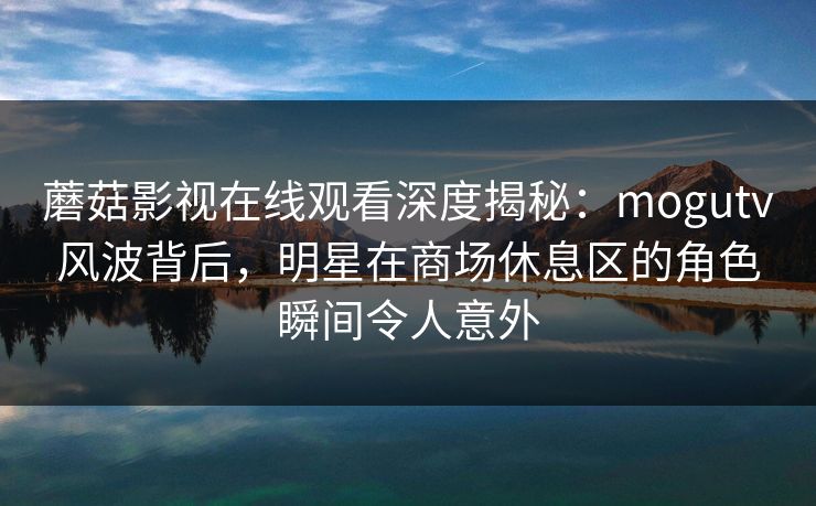 蘑菇影视在线观看深度揭秘：mogutv风波背后，明星在商场休息区的角色瞬间令人意外